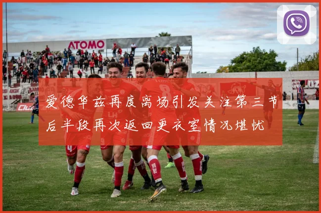 爱德华兹再度离场引发关注第三节后半段再次返回更衣室情况堪忧