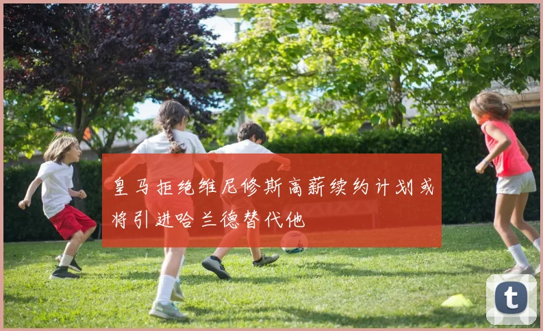 皇马拒绝维尼修斯高薪续约计划或将引进哈兰德替代他