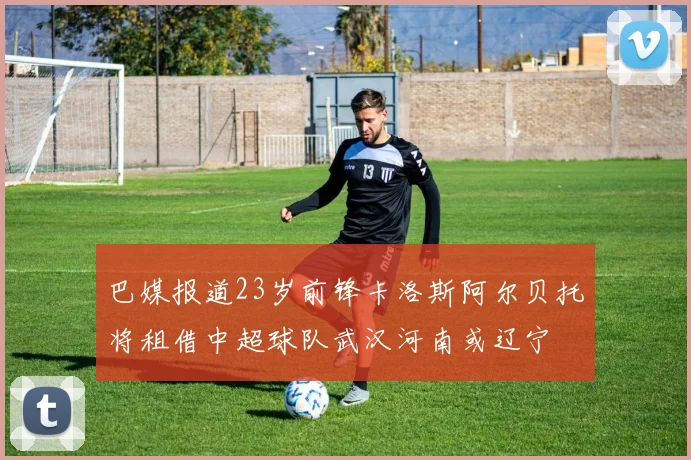 巴媒报道23岁前锋卡洛斯阿尔贝托将租借中超球队武汉河南或辽宁