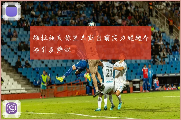 维拉纽瓦称里夫斯当前实力超越乔治引发热议