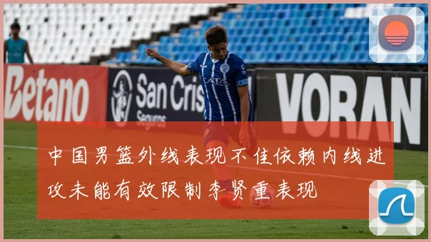 中国男篮外线表现不佳依赖内线进攻未能有效限制李贤重表现
