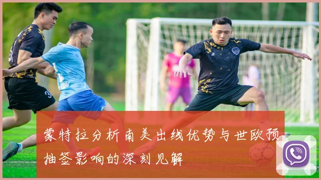 蒙特拉分析南美出线优势与世欧预抽签影响的深刻见解