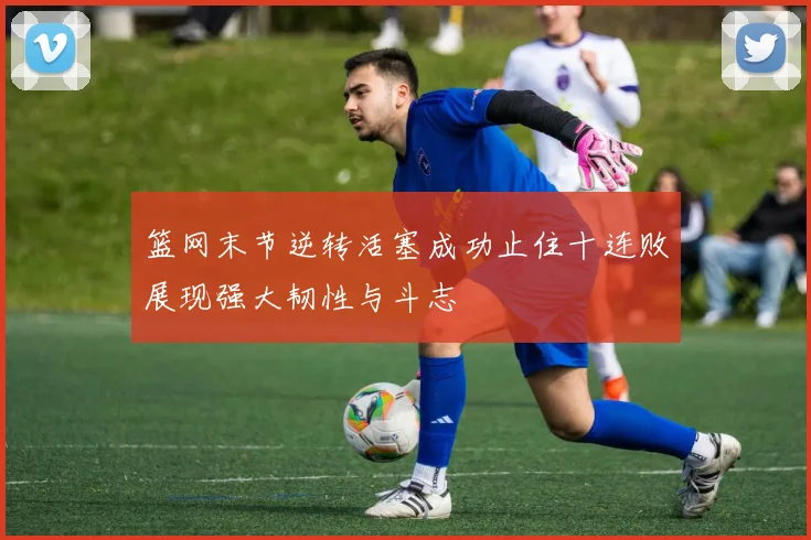 篮网末节逆转活塞成功止住十连败展现强大韧性与斗志