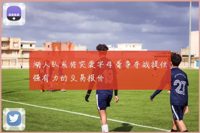 湖人队或将突袭字母哥争夺战提供强有力的交易报价