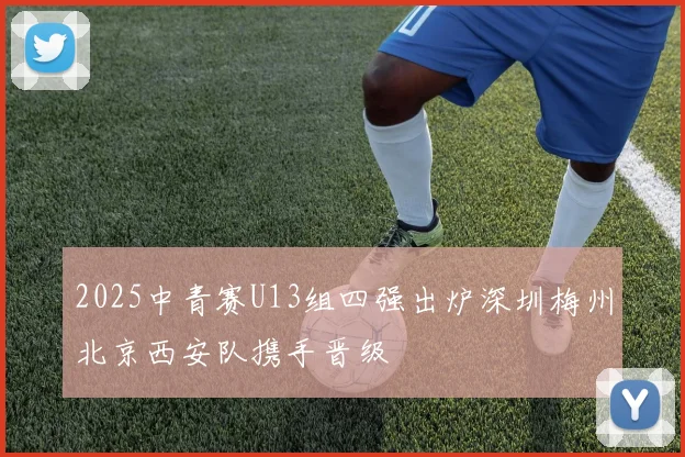 2025中青赛U13组四强出炉深圳梅州北京西安队携手晋级