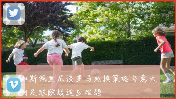 加斯佩里尼谈罗马轮换策略与意大利足球欧战适应难题