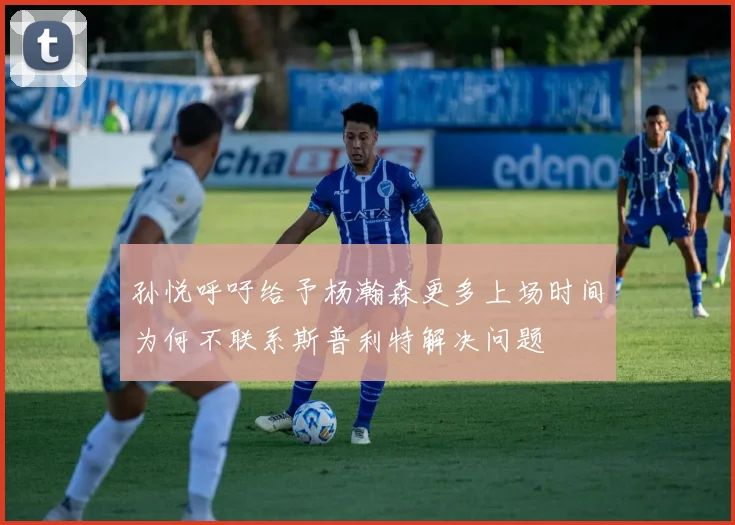 孙悦呼吁给予杨瀚森更多上场时间为何不联系斯普利特解决问题