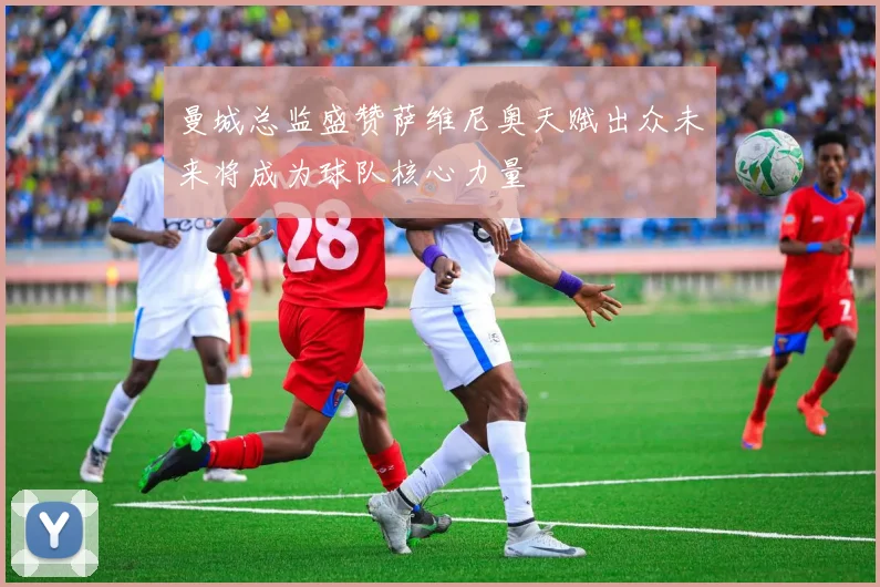 曼城总监盛赞萨维尼奥天赋出众未来将成为球队核心力量