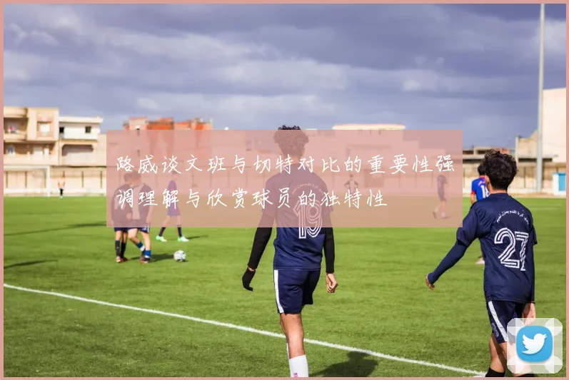 路威谈文班与切特对比的重要性强调理解与欣赏球员的独特性