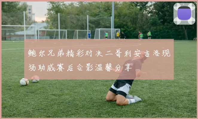 鲍尔兄弟精彩对决二哥利安吉洛现场助威赛后合影温馨分享