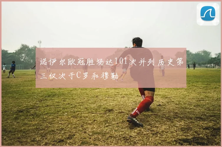 诺伊尔欧冠胜场达101次并列历史第三仅次于C罗和穆勒