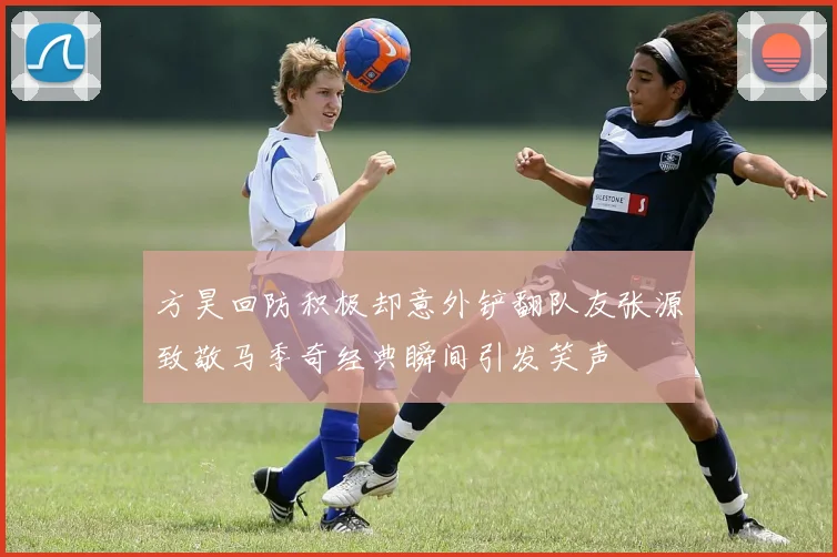 方昊回防积极却意外铲翻队友张源致敬马季奇经典瞬间引发笑声